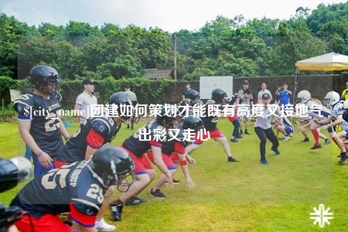 来宾团建如何策划才能既有高度又接地气出彩又走心