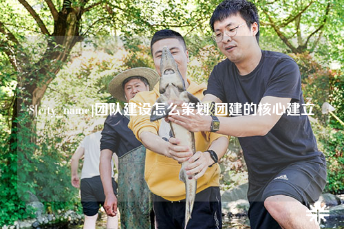 来宾团队建设怎么策划 团建的核心建立
